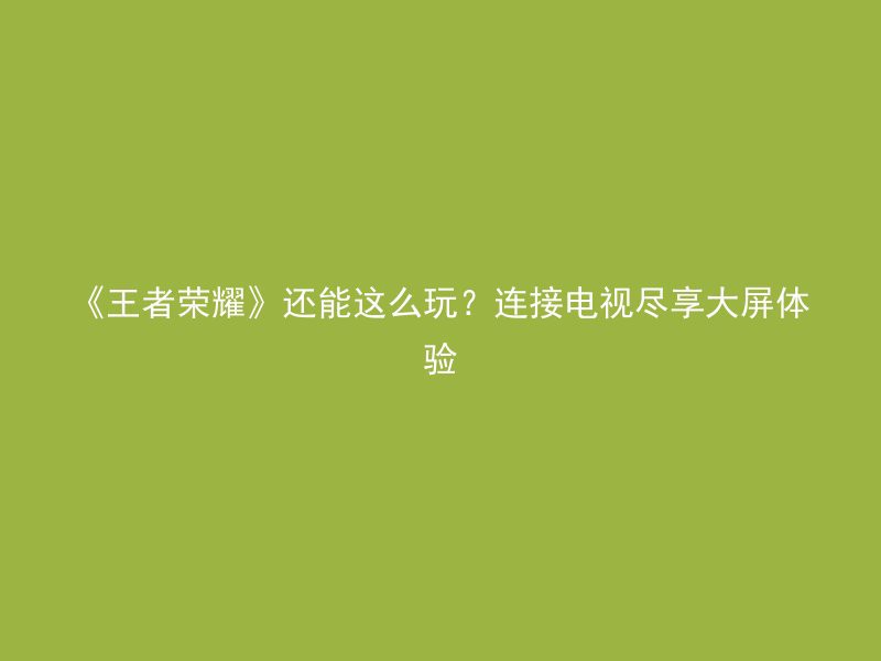 《王者荣耀》还能这么玩？连接电视尽享大屏体验