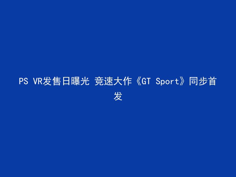 PS VR发售日曝光 竞速大作《GT Sport》同步首发