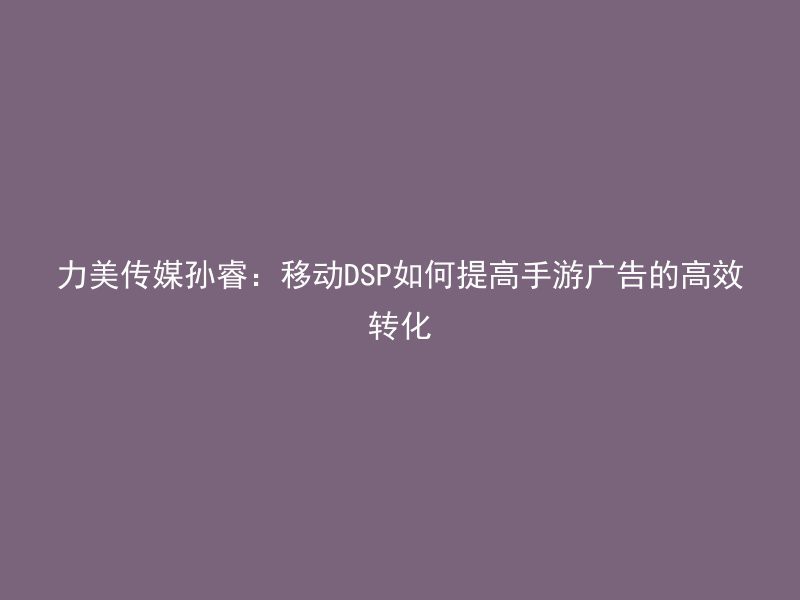 力美传媒孙睿：移动DSP如何提高手游广告的高效转化