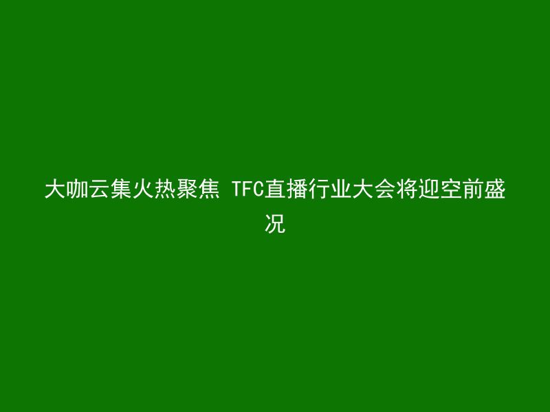 大咖云集火热聚焦 TFC直播行业大会将迎空前盛况