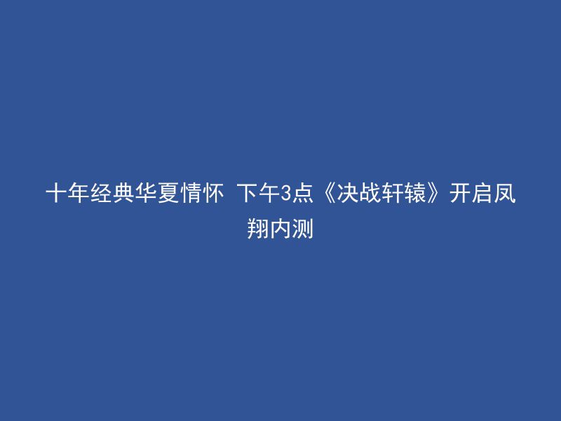 十年经典华夏情怀 下午3点《决战轩辕》开启凤翔内测