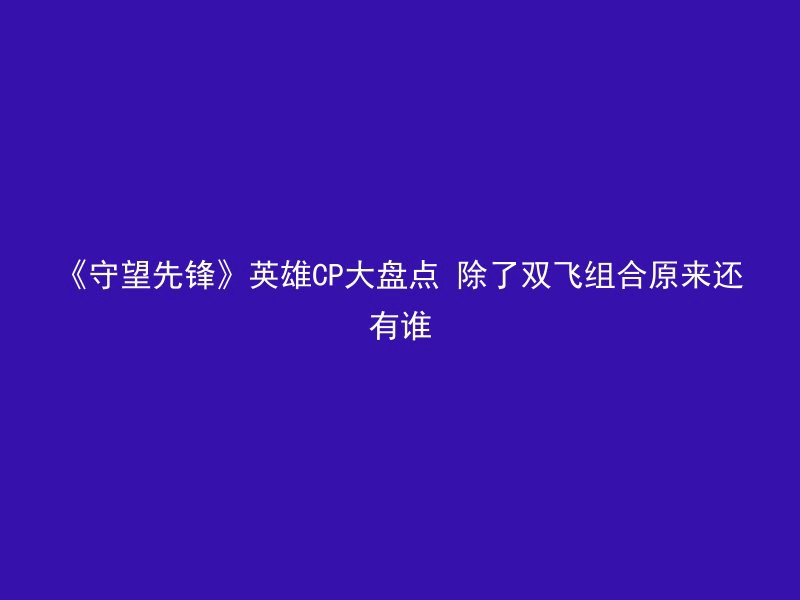 《守望先锋》英雄CP大盘点 除了双飞组合原来还有谁