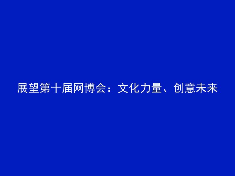 展望第十届网博会：文化力量、创意未来