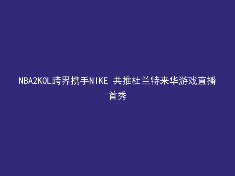 NBA2KOL跨界携手NIKE 共推杜兰特来华游戏直播首秀