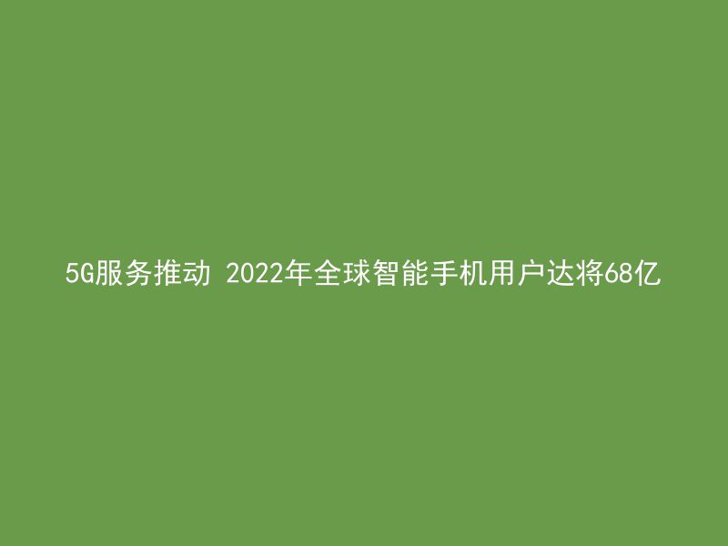 5G服务推动 2022年全球智能手机用户达将68亿