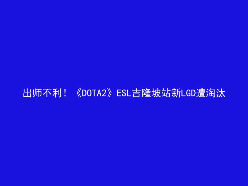 出师不利！《DOTA2》ESL吉隆坡站新LGD遭淘汰