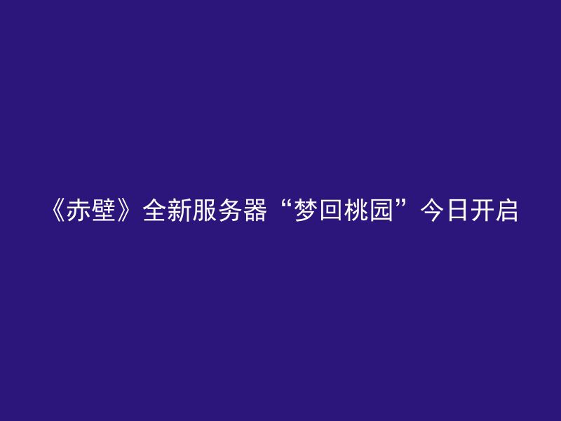 《赤壁》全新服务器“梦回桃园”今日开启