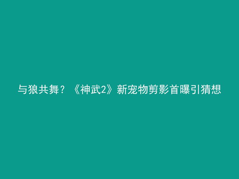 与狼共舞？《神武2》新宠物剪影首曝引猜想