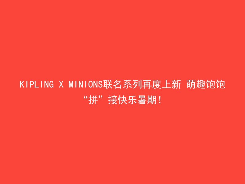 KIPLING X MINIONS联名系列再度上新 萌趣饱饱“拼”接快乐暑期！