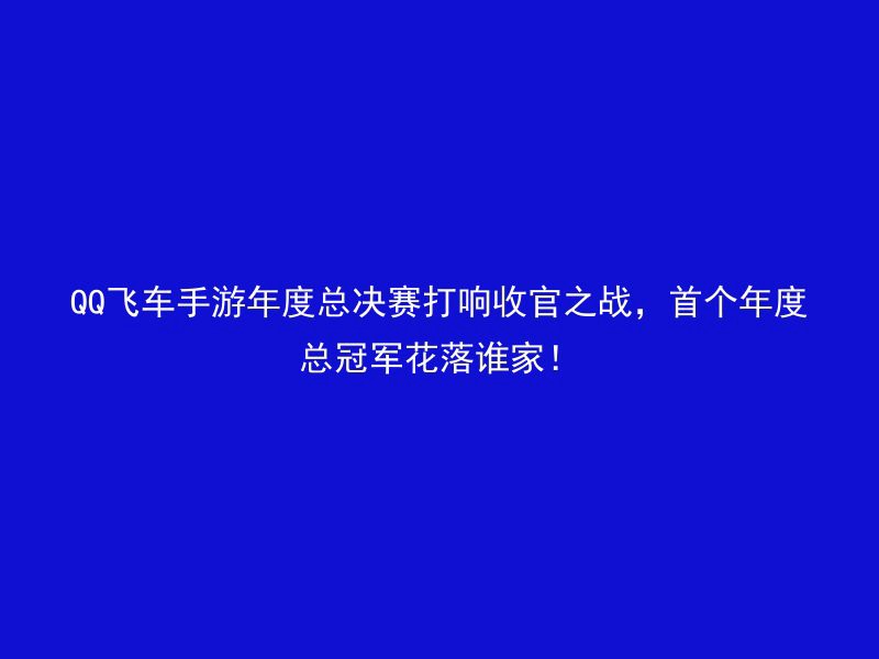 QQ飞车手游年度总决赛打响收官之战，首个年度总冠军花落谁家！