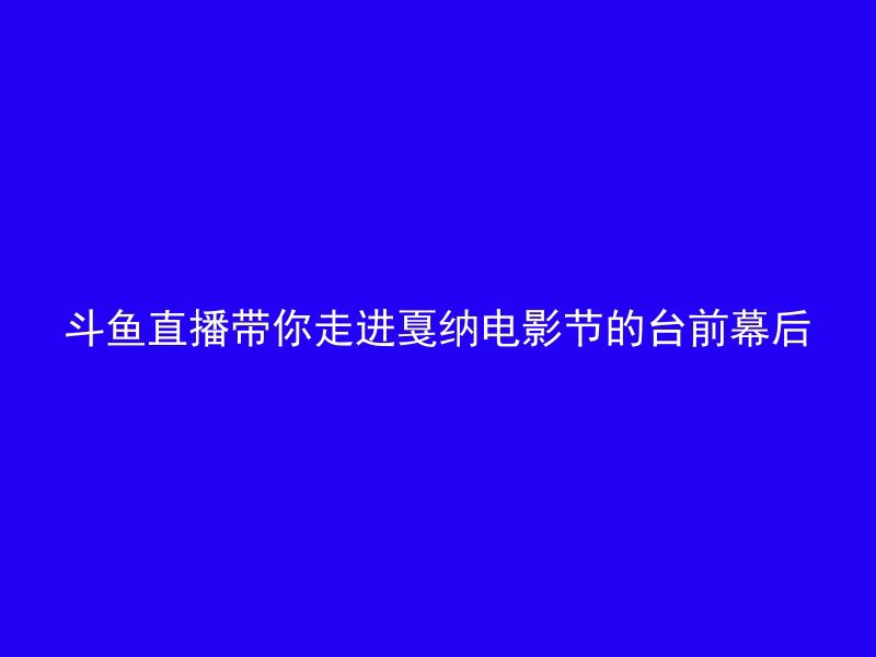 斗鱼直播带你走进戛纳电影节的台前幕后