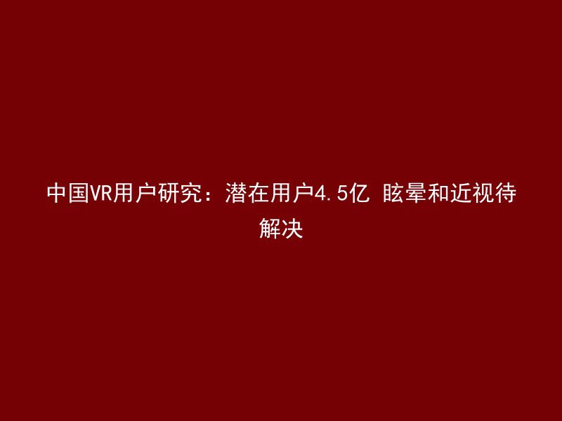 中国VR用户研究：潜在用户4.5亿 眩晕和近视待解决