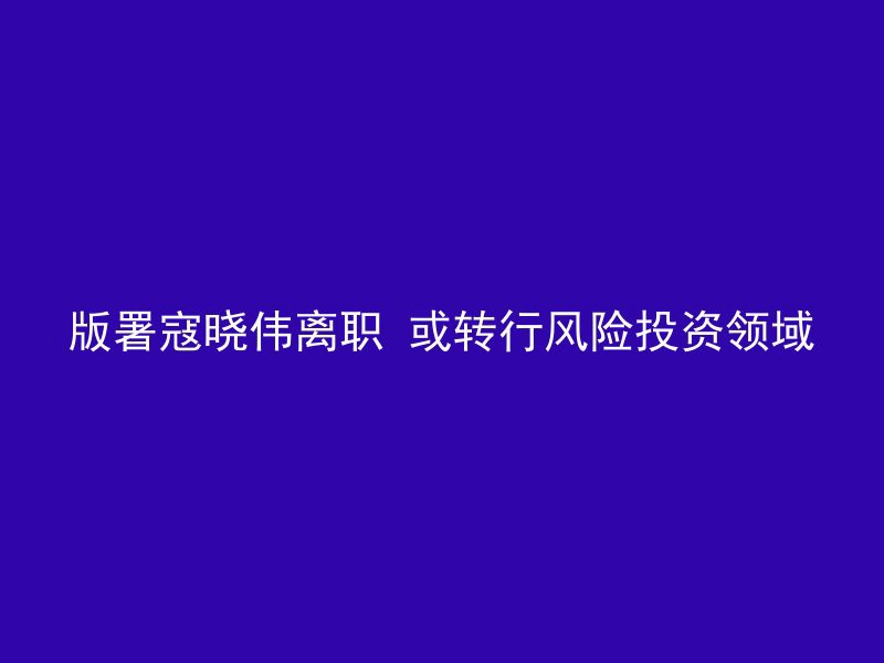 版署寇晓伟离职 或转行风险投资领域