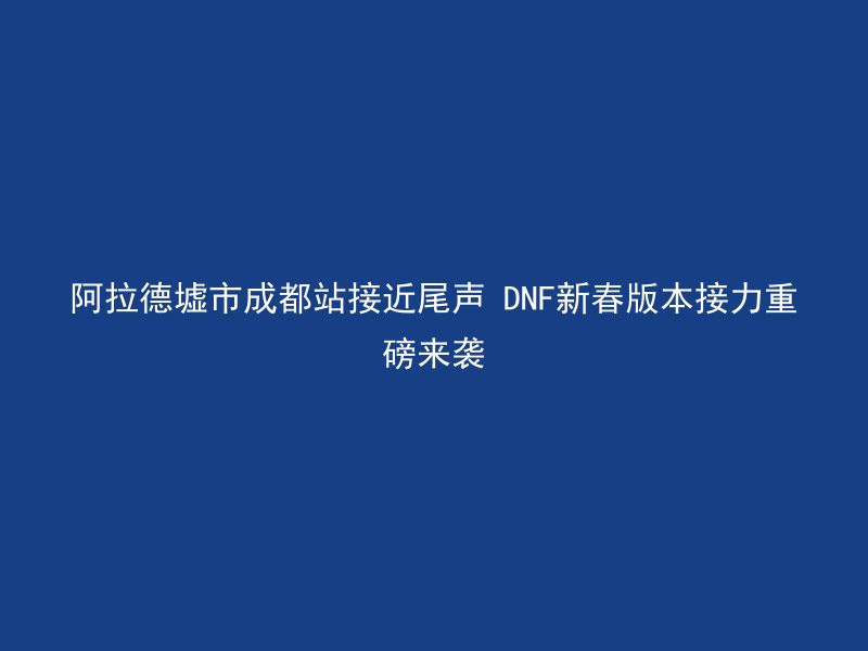 阿拉德墟市成都站接近尾声 DNF新春版本接力重磅来袭