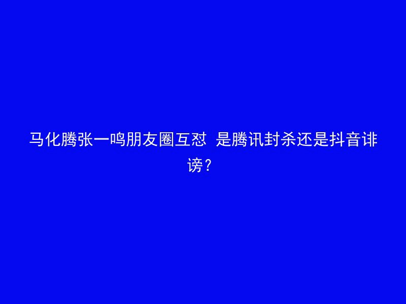 马化腾张一鸣朋友圈互怼 是腾讯封杀还是抖音诽谤？