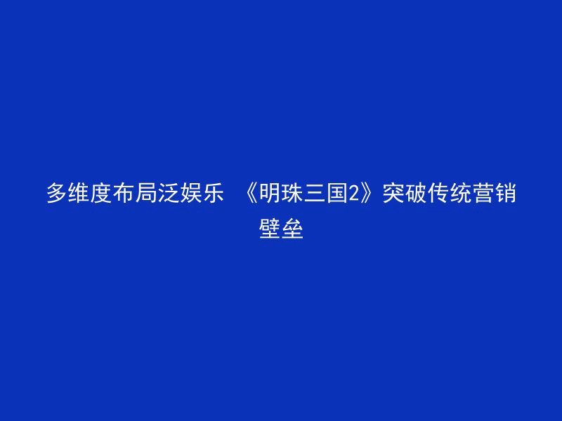 多维度布局泛娱乐 《明珠三国2》突破传统营销壁垒