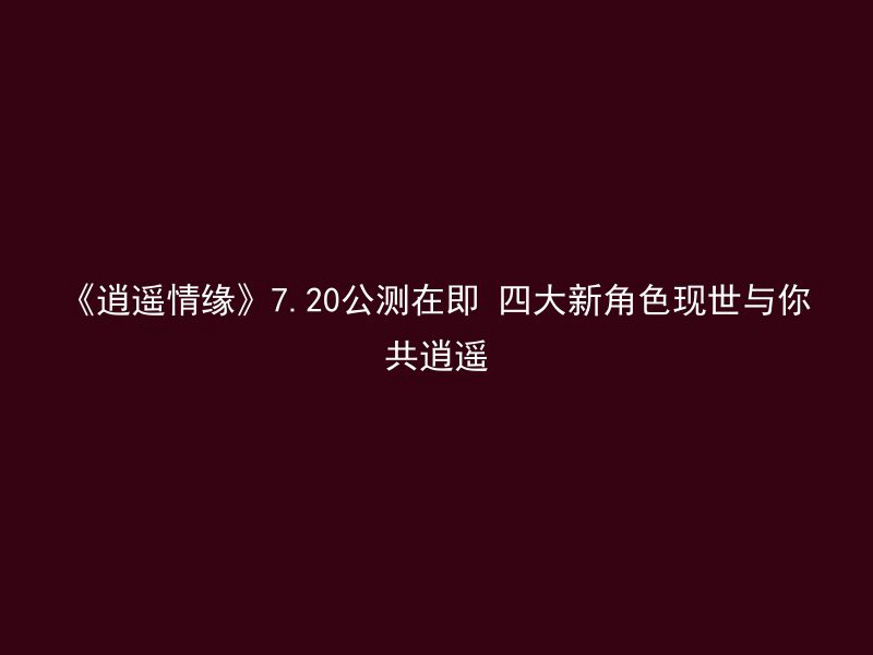 《逍遥情缘》7.20公测在即 四大新角色现世与你共逍遥