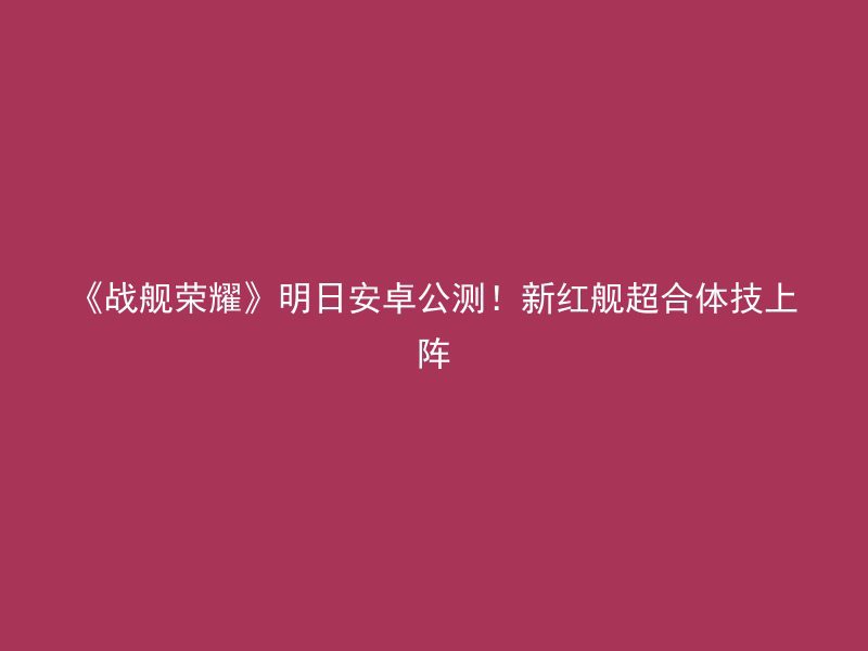 《战舰荣耀》明日安卓公测！新红舰超合体技上阵