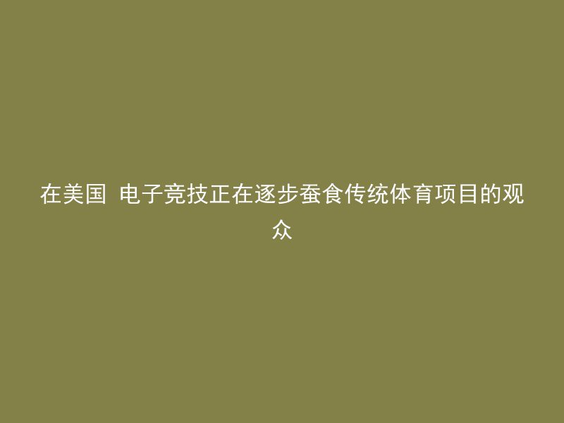 在美国 电子竞技正在逐步蚕食传统体育项目的观众