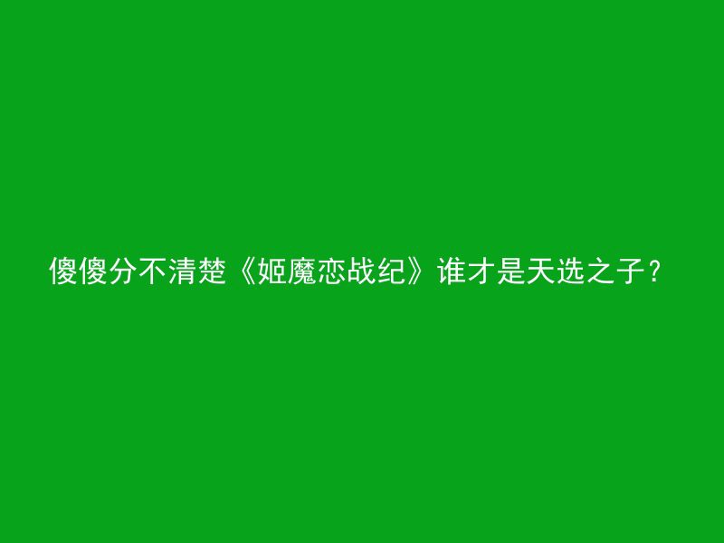 傻傻分不清楚《姬魔恋战纪》谁才是天选之子？