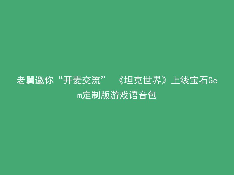 老舅邀你“开麦交流” 《坦克世界》上线宝石Gem定制版游戏语音包