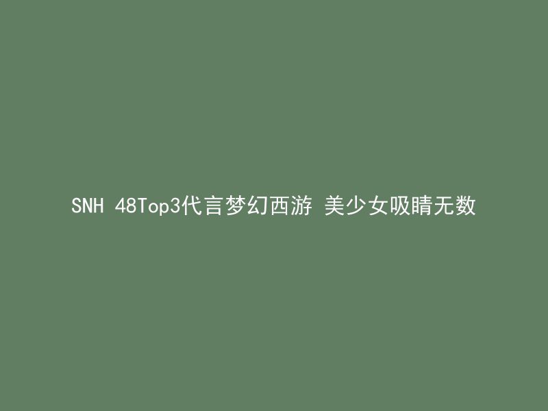 SNH 48Top3代言梦幻西游 美少女吸睛无数