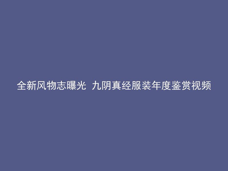 全新风物志曝光 九阴真经服装年度鉴赏视频