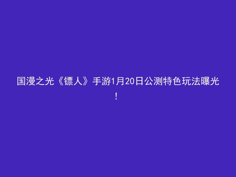 国漫之光《镖人》手游1月20日公测特色玩法曝光！