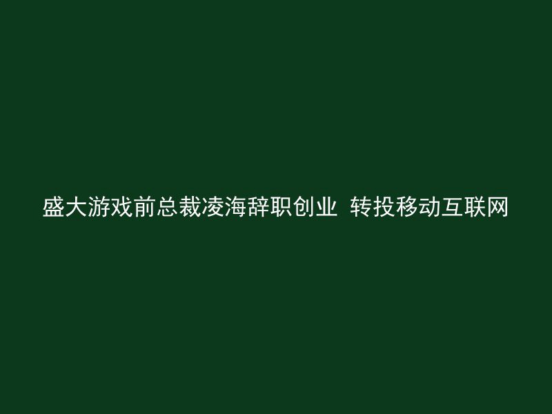 盛大游戏前总裁凌海辞职创业 转投移动互联网