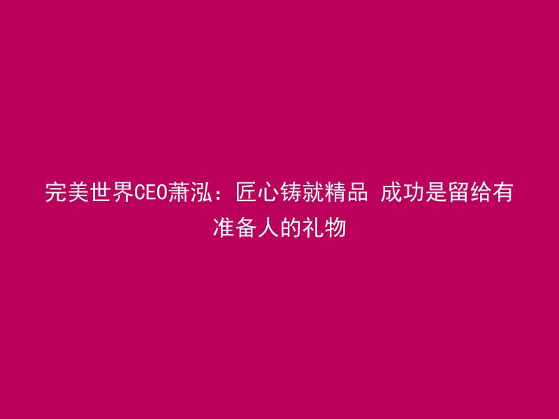 完美世界CEO萧泓：匠心铸就精品 成功是留给有准备人的礼物