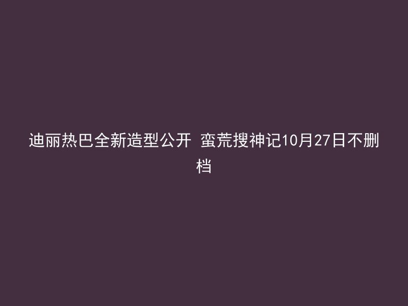 迪丽热巴全新造型公开 蛮荒搜神记10月27日不删档