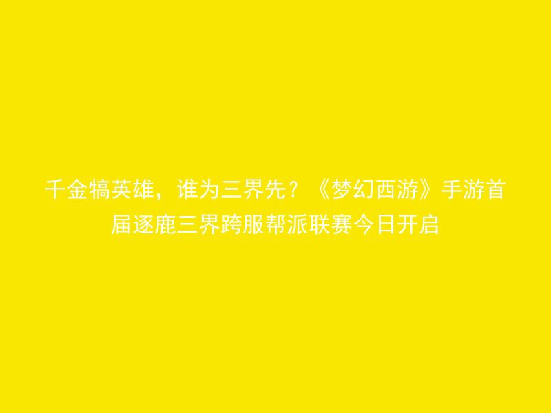 千金犒英雄，谁为三界先？《梦幻西游》手游首届逐鹿三界跨服帮派联赛今日开启