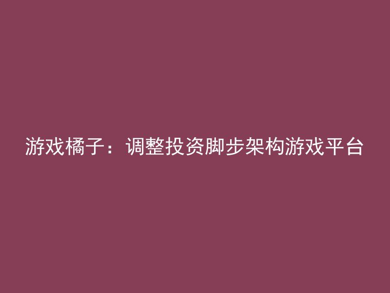 游戏橘子：调整投资脚步架构游戏平台