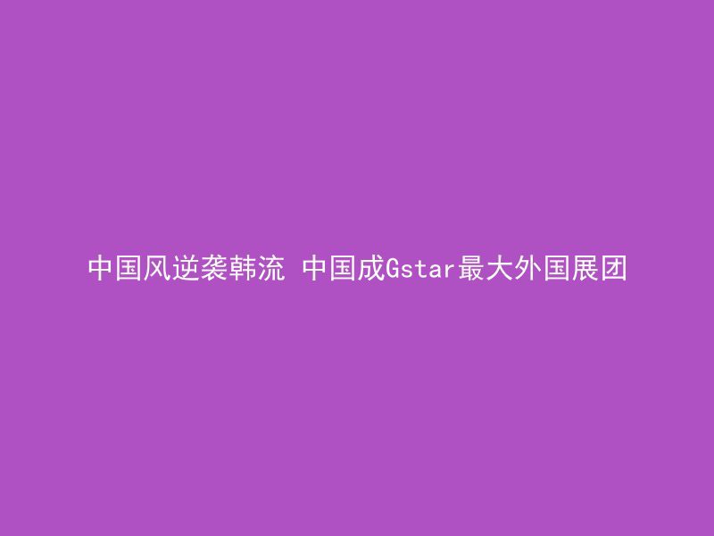 中国风逆袭韩流 中国成Gstar最大外国展团