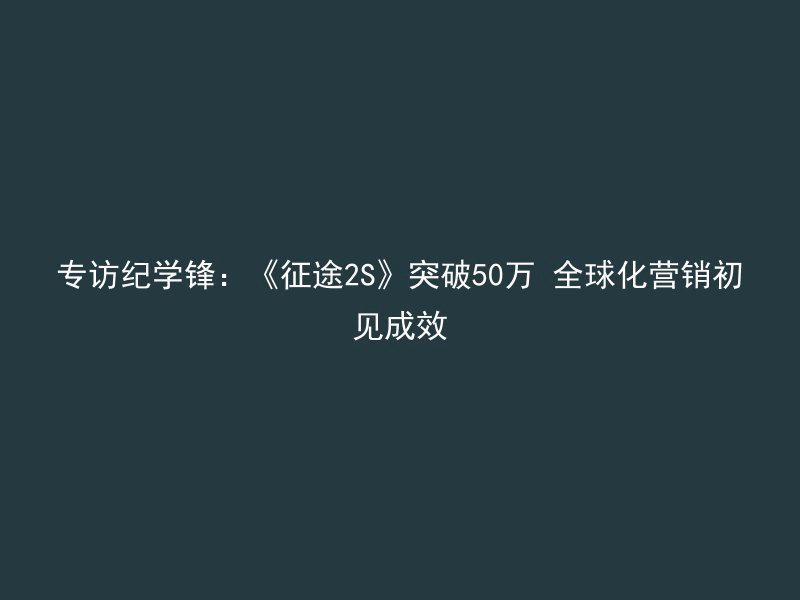 专访纪学锋：《征途2S》突破50万 全球化营销初见成效