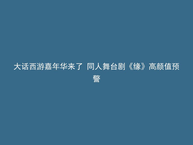 大话西游嘉年华来了 同人舞台剧《缘》高颜值预警