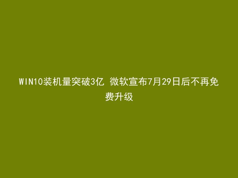 WIN10装机量突破3亿 微软宣布7月29日后不再免费升级