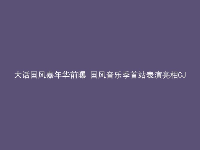 大话国风嘉年华前曝 国风音乐季首站表演亮相CJ