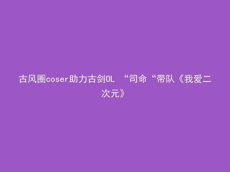 古风圈coser助力古剑OL “司命“带队《我爱二次元》