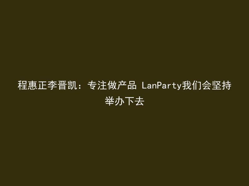 程惠正李晋凯：专注做产品 LanParty我们会坚持举办下去