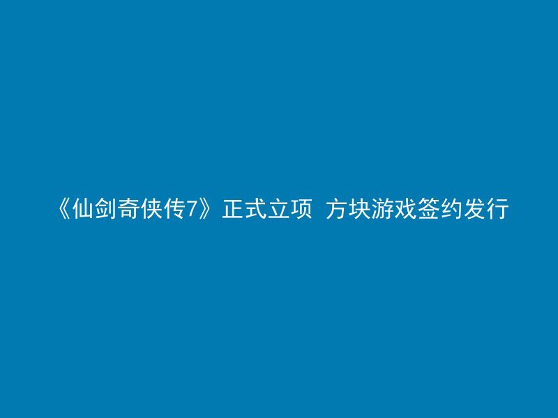 《仙剑奇侠传7》正式立项 方块游戏签约发行