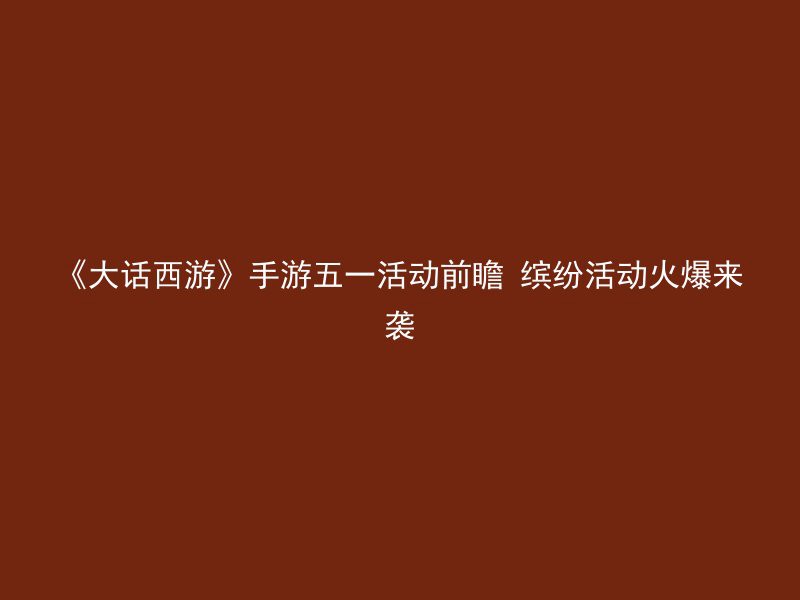 《大话西游》手游五一活动前瞻 缤纷活动火爆来袭