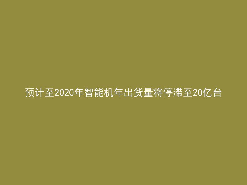 预计至2020年智能机年出货量将停滞至20亿台