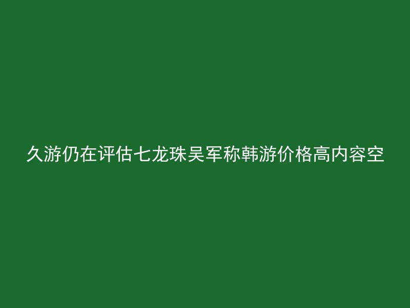 久游仍在评估七龙珠吴军称韩游价格高内容空