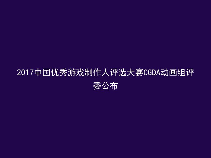 2017中国优秀游戏制作人评选大赛CGDA动画组评委公布