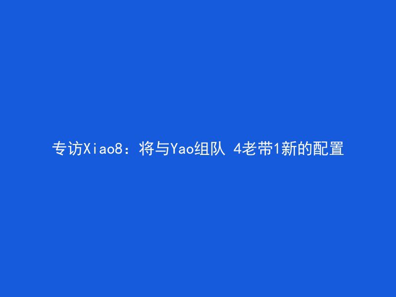 专访Xiao8：将与Yao组队 4老带1新的配置