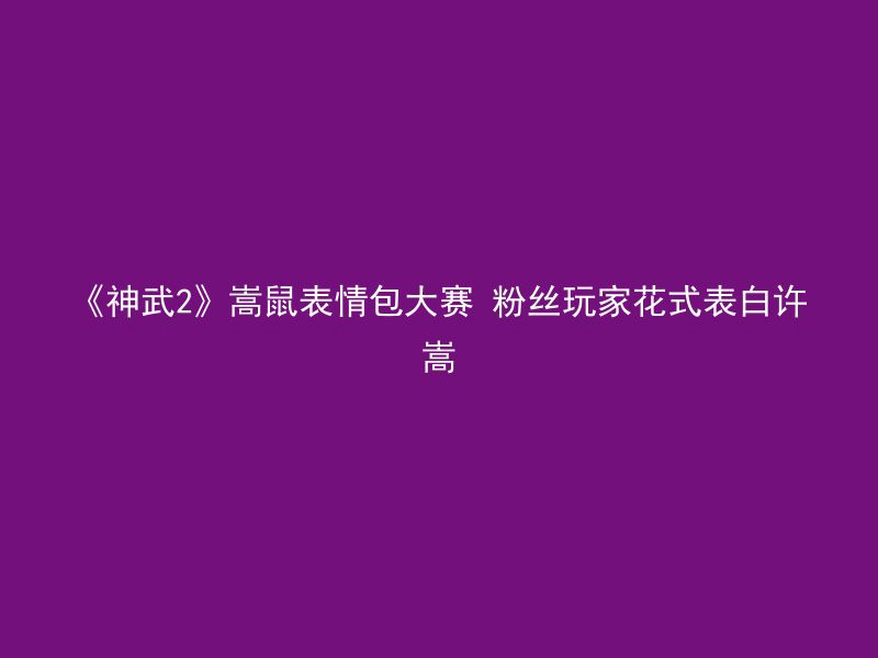 《神武2》嵩鼠表情包大赛 粉丝玩家花式表白许嵩