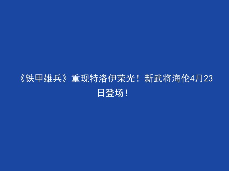 《铁甲雄兵》重现特洛伊荣光！新武将海伦4月23日登场！