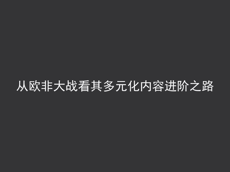 从欧非大战看其多元化内容进阶之路