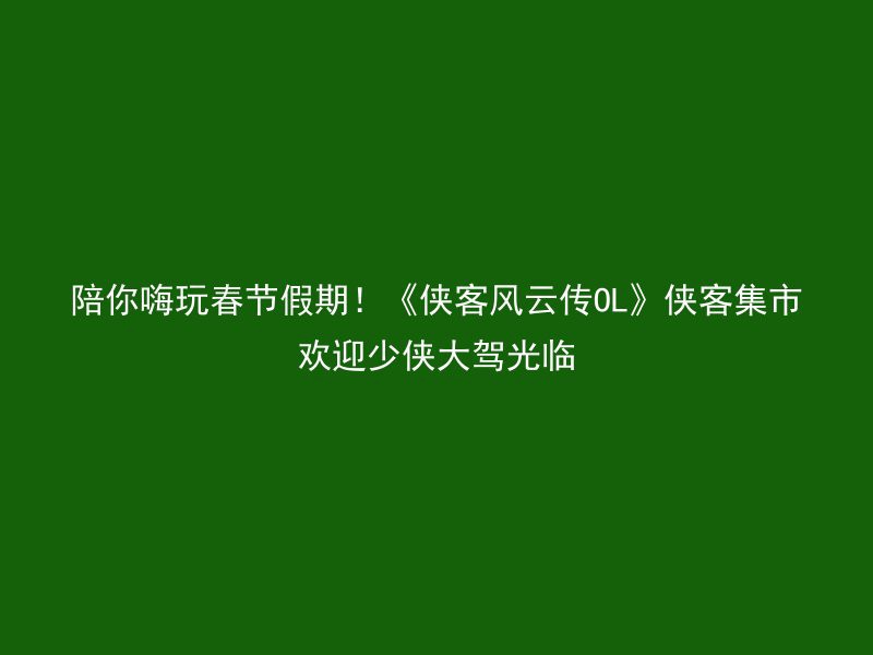 陪你嗨玩春节假期！《侠客风云传OL》侠客集市欢迎少侠大驾光临